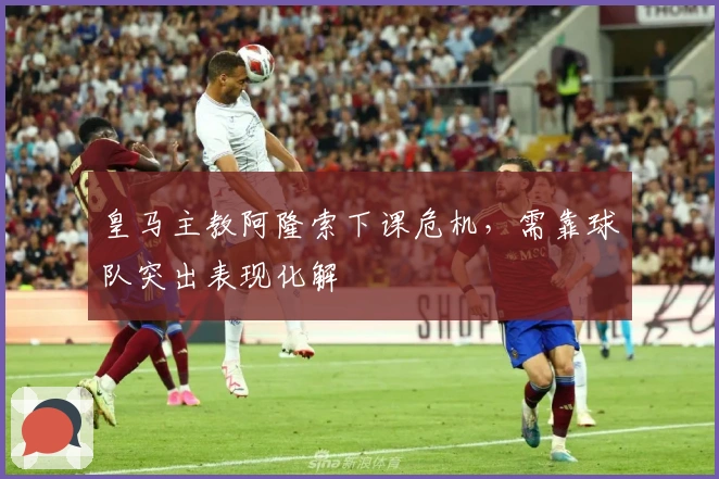 皇马主教阿隆索下课危机,需靠球队突出表现化解