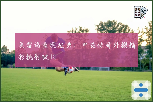 莫雷诺重现经典：申花传奇外援精彩挑射破门