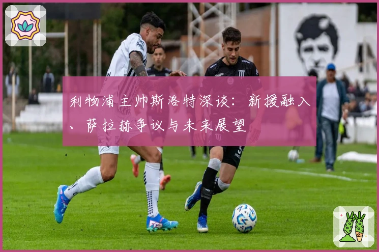 利物浦主帅斯洛特深谈：新援融入、萨拉赫争议与未来展望