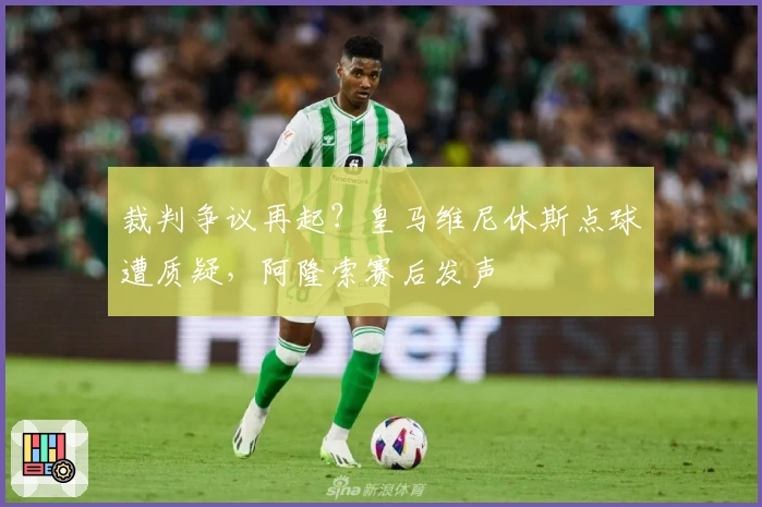 裁判争议再起？皇马维尼休斯点球遭质疑，阿隆索赛后发声