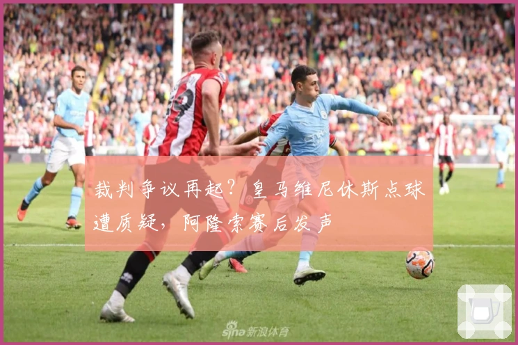 裁判争议再起？皇马维尼休斯点球遭质疑，阿隆索赛后发声