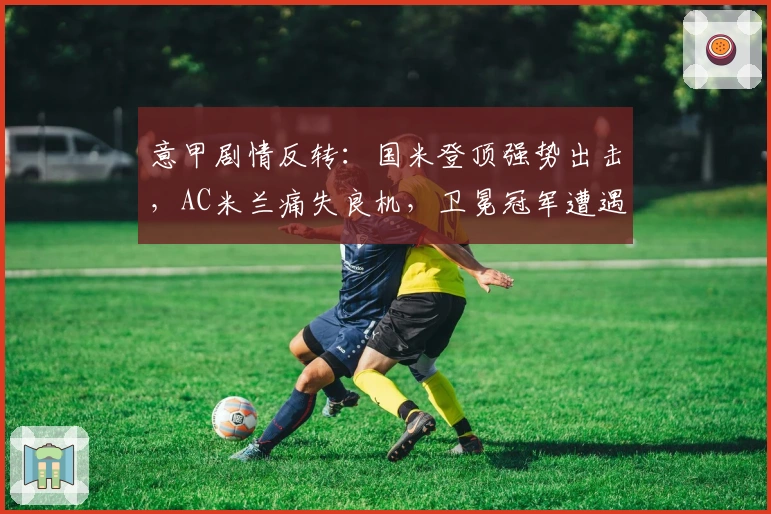 意甲剧情反转：国米登顶强势出击，AC米兰痛失良机，卫冕冠军遭遇冷门