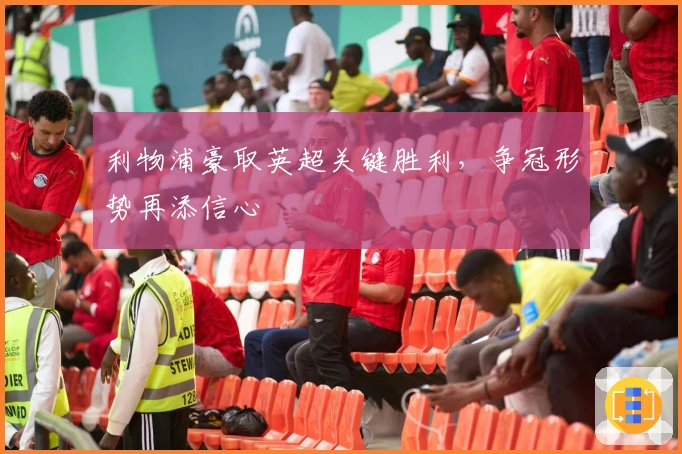 利物浦豪取英超关键胜利，争冠形势再添信心