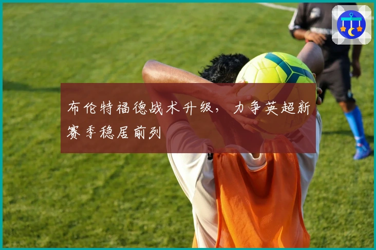 布伦特福德战术升级，力争英超新赛季稳居前列