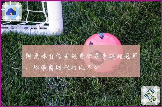 阿莫林自信率领曼联争夺英超冠军,称弗爵时代对比不公