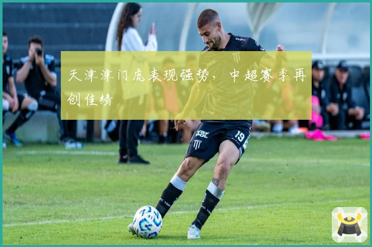 天津津门虎表现强势,中超赛季再创佳绩