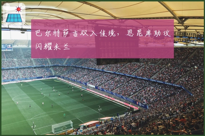 巴尔特萨吉双入佳境,恩昆库助攻闪耀米兰