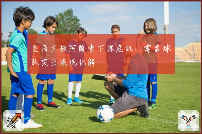 皇马主教阿隆索下课危机，需靠球队突出表现化解