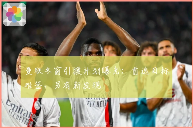 曼联冬窗引援计划曝光：首选目标难签，另有新发现