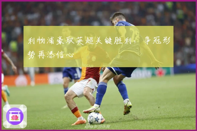 利物浦豪取英超关键胜利,争冠形势再添信心